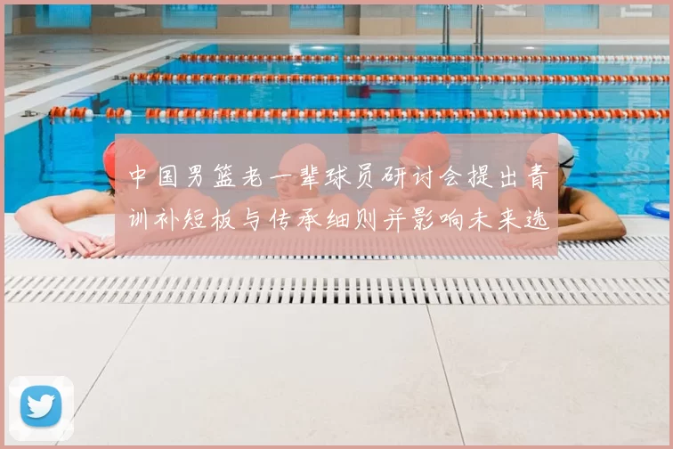 中国男篮老一辈球员研讨会提出青训补短板与传承细则并影响未来选材机制