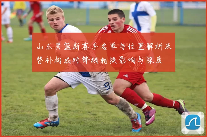 山东男篮新赛季名单与位置解析及替补构成对锋线轮换影响与深度