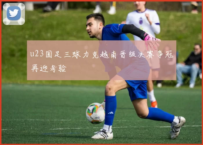 u23国足三球力克越南晋级决赛争冠再迎考验