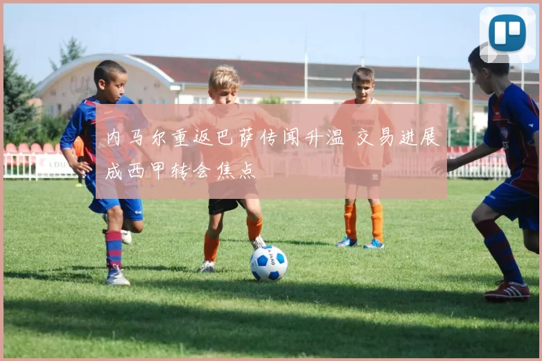 内马尔重返巴萨传闻升温 交易进展成西甲转会焦点