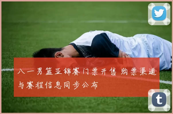 八一男篮亚锦赛门票开售 购票渠道与赛程信息同步公布