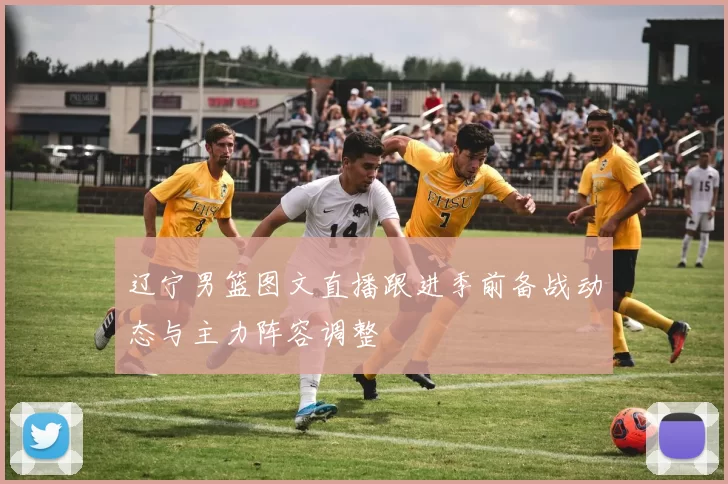 辽宁男篮图文直播跟进季前备战动态与主力阵容调整