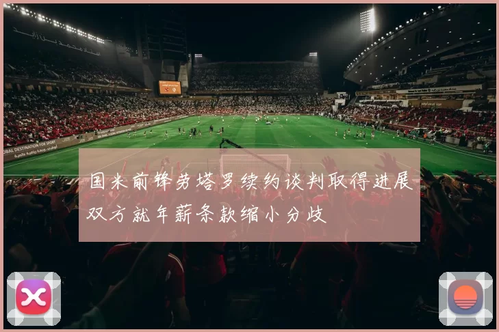 国米前锋劳塔罗续约谈判取得进展双方就年薪条款缩小分歧