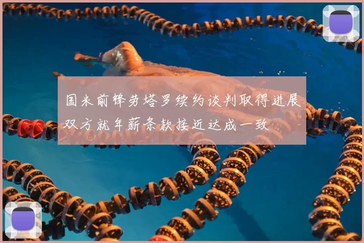 国米前锋劳塔罗续约谈判取得进展双方就年薪条款接近达成一致