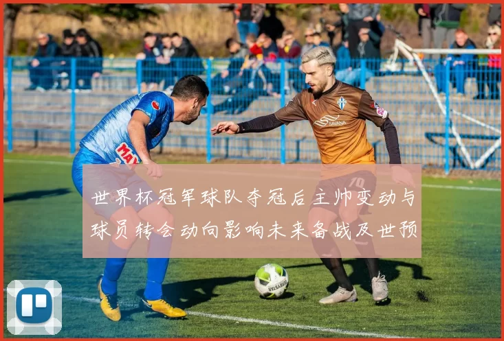 世界杯冠军球队夺冠后主帅变动与球员转会动向影响未来备战及世预赛形势