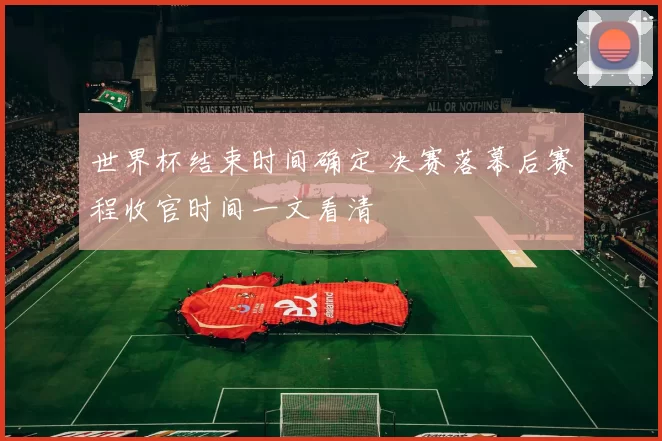 世界杯结束时间确定 决赛落幕后赛程收官时间一文看清