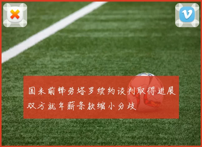 国米前锋劳塔罗续约谈判取得进展双方就年薪条款缩小分歧