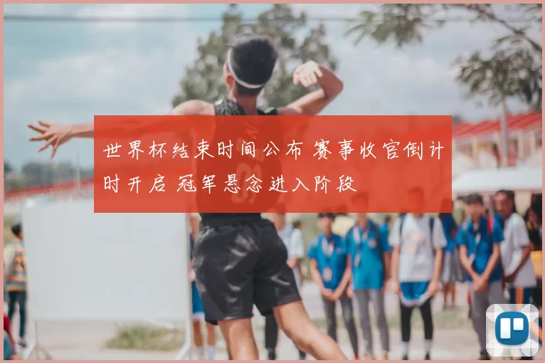 世界杯结束时间公布 赛事收官倒计时开启 冠军悬念进入阶段