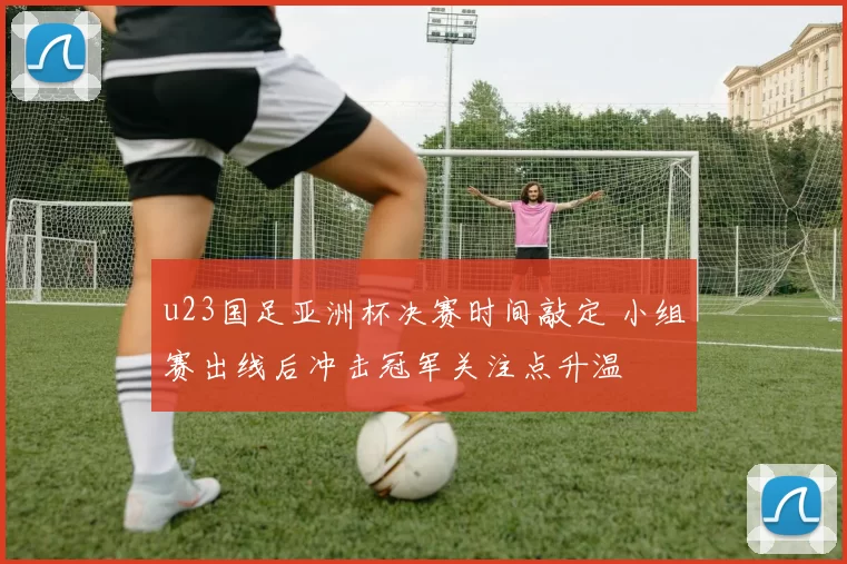 u23国足亚洲杯决赛时间敲定 小组赛出线后冲击冠军关注点升温