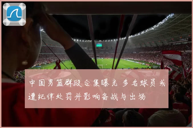 中国男篮群殴合集曝光 多名球员或遭纪律处罚并影响备战与出场