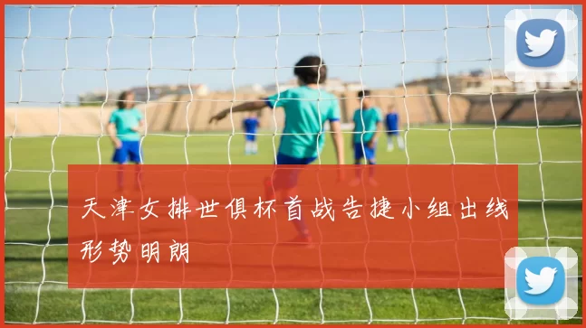 天津女排世俱杯首战告捷小组出线形势明朗