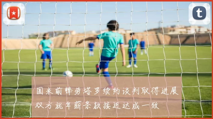 国米前锋劳塔罗续约谈判取得进展双方就年薪条款接近达成一致