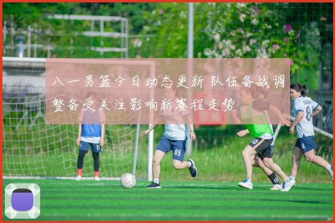 八一男篮今日动态更新 队伍备战调整备受关注影响新赛程走势