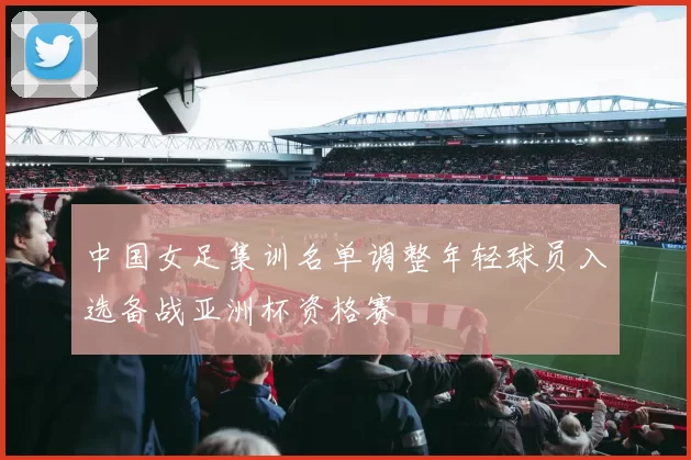 中国女足集训名单调整年轻球员入选备战亚洲杯资格赛