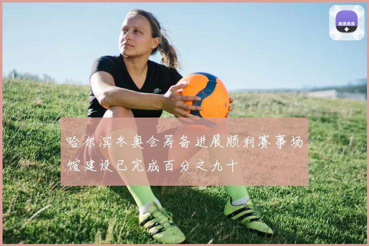 哈尔滨冬奥会筹备进展顺利赛事场馆建设已完成百分之九十