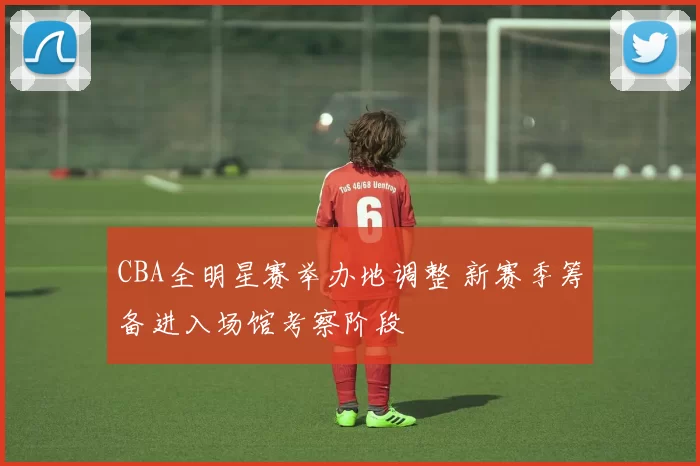 CBA全明星赛举办地调整 新赛季筹备进入场馆考察阶段