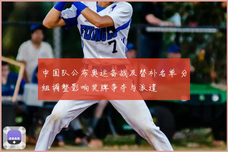 中国队公布奥运备战及替补名单 分组调整影响奖牌争夺与派遣