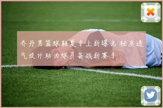 乔丹男篮球鞋夏季上新曝光 轻质透气设计助力球员备战新赛季