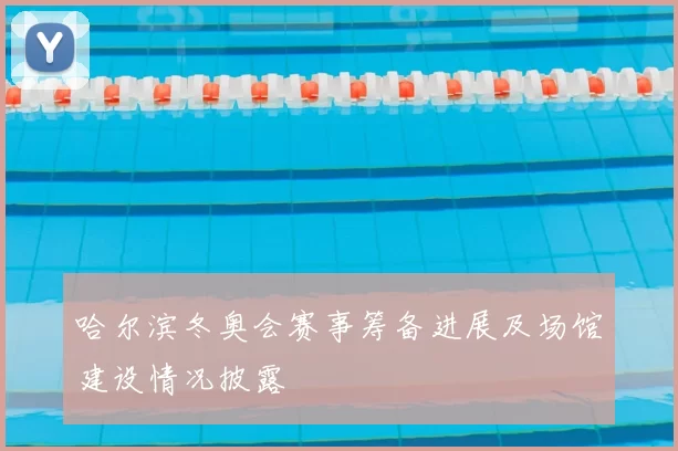 哈尔滨冬奥会赛事筹备进展及场馆建设情况披露