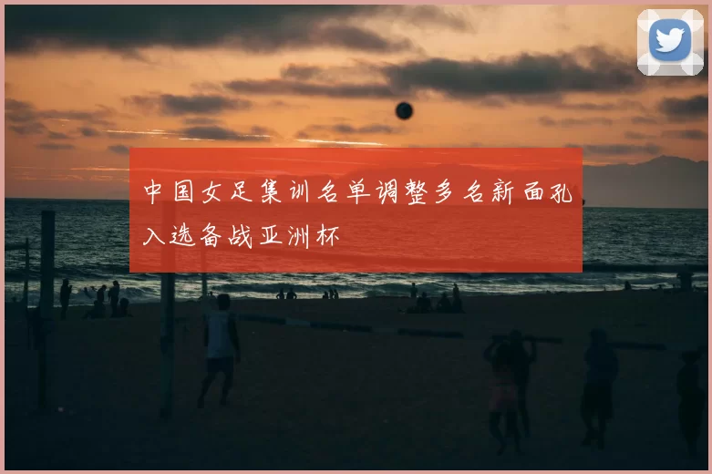 中国女足集训名单调整多名新面孔入选备战亚洲杯