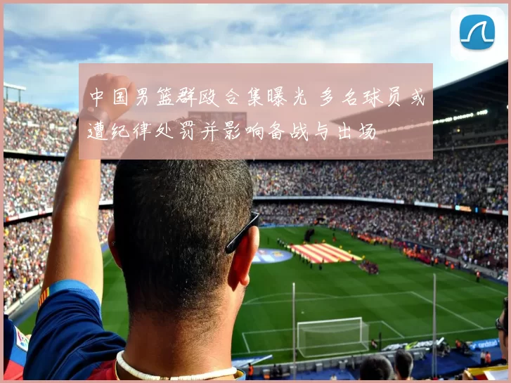 中国男篮群殴合集曝光 多名球员或遭纪律处罚并影响备战与出场