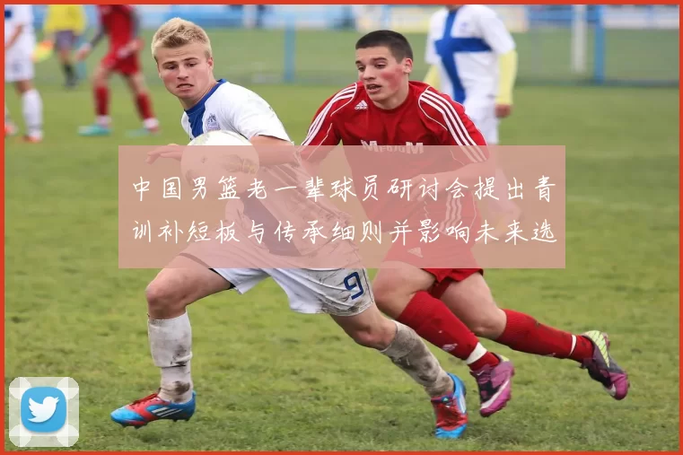 中国男篮老一辈球员研讨会提出青训补短板与传承细则并影响未来选材机制
