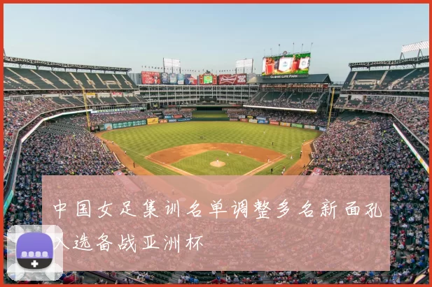 中国女足集训名单调整多名新面孔入选备战亚洲杯