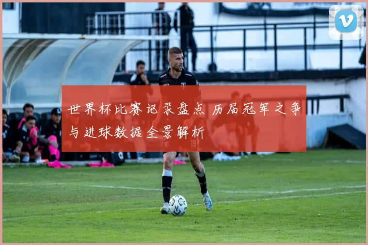 世界杯比赛记录盘点 历届冠军之争与进球数据全景解析