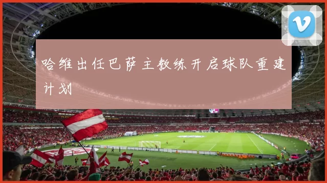 哈维出任巴萨主教练开启球队重建计划