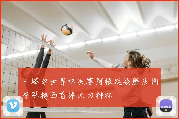 卡塔尔世界杯决赛阿根廷战胜法国夺冠梅西首捧大力神杯