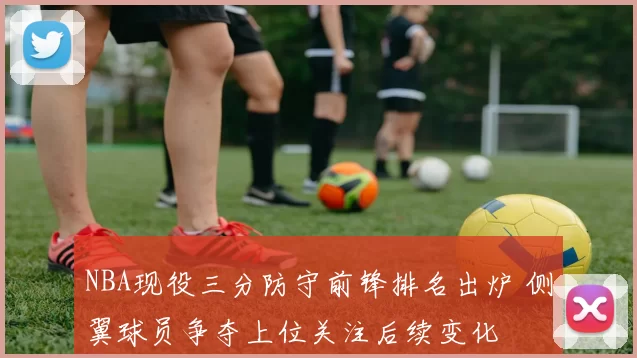 NBA现役三分防守前锋排名出炉 侧翼球员争夺上位关注后续变化